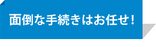 面倒な手続きはお任せ！